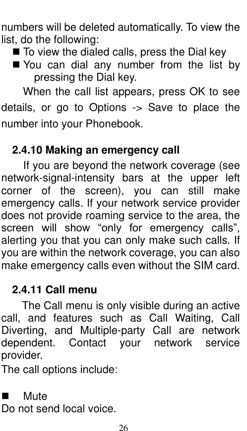  26 numbers will be deleted automatically. To view the list, do the following:      To view the dialed calls, press the Dial key  You  can  dial  any  number  from  the  list  by pressing the Dial key. When the call list appears, press OK to see details,  or  go  to  Options  -&gt;  Save  to  place  the number into your Phonebook.     2.4.10 Making an emergency call If you are beyond the network coverage (see network-signal-intensity  bars  at  the  upper  left corner  of  the  screen),  you  can  still  make emergency calls. If your network service provider does not provide roaming service to the area, the screen  will  show  “only  for  emergency  calls”, alerting you that you can only make such calls. If you are within the network coverage, you can also make emergency calls even without the SIM card. 2.4.11 Call menu The Call menu is only visible during an active call,  and  features  such  as  Call  Waiting,  Call Diverting,  and  Multiple-party  Call  are  network dependent.  Contact  your  network  service provider.   The call options include:      Mute Do not send local voice.   