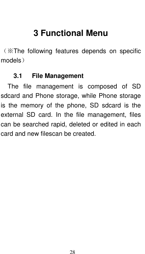  28  3 Functional Menu （※The  following  features  depends  on  specific models） 3.1      File Management The  file  management  is  composed  of  SD sdcard and Phone storage, while Phone storage is  the  memory  of  the  phone,  SD  sdcard  is  the external  SD  card.  In  the  file  management,  files can be searched rapid, deleted or edited in each card and new filescan be created.   