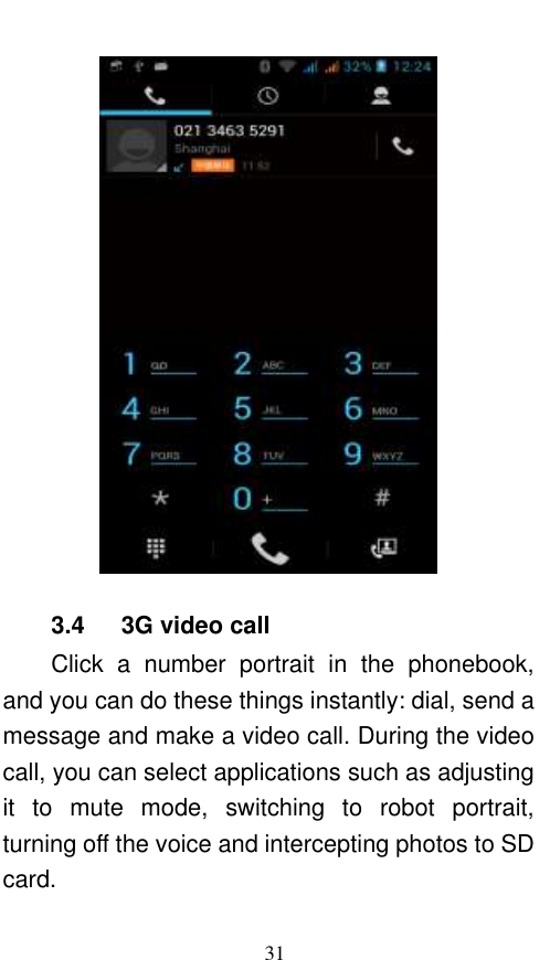  31  3.4      3G video call Click  a  number  portrait  in  the  phonebook, and you can do these things instantly: dial, send a message and make a video call. During the video call, you can select applications such as adjusting it  to  mute  mode,  switching  to  robot  portrait, turning off the voice and intercepting photos to SD card. 