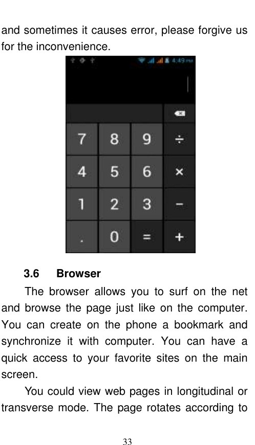  33 and sometimes it causes error, please forgive us for the inconvenience.  3.6      Browser   The  browser  allows  you  to  surf  on  the  net and  browse  the  page  just  like  on  the  computer. You  can  create  on  the  phone  a  bookmark  and synchronize  it  with  computer.  You  can  have  a quick  access  to  your  favorite  sites  on  the  main screen. You could view web pages in longitudinal or transverse mode. The page rotates according to 