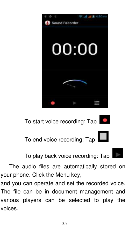  35  To start voice recording: Tap   To end voice recording: Tap   To play back voice recording: Tap     The  audio  files  are  automatically  stored  on your phone. Click the Menu key, and you can operate and set the recorded voice. The  file  can  be  in  document  management  and various  players  can  be  selected  to  play  the voices.   