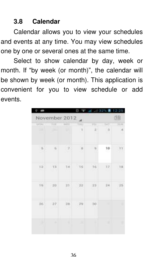  36 3.8    Calendar Calendar allows you to view your schedules and events at any time. You may view schedules one by one or several ones at the same time.   Select  to  show  calendar  by  day,  week  or month. If “by week (or month)”, the calendar will be shown by week (or month). This application is convenient  for  you  to  view  schedule  or  add events.  