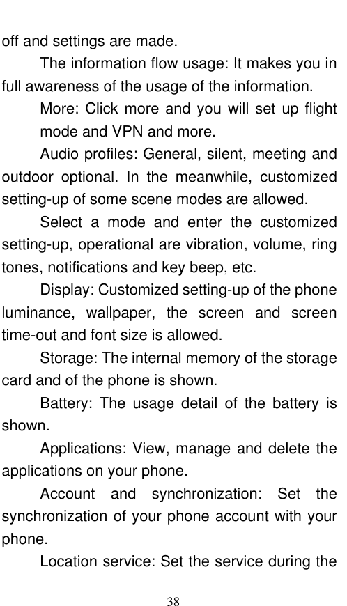  38 off and settings are made. The information flow usage: It makes you in full awareness of the usage of the information.   More: Click more and you will set up flight mode and VPN and more. Audio profiles: General, silent, meeting and outdoor  optional.  In  the  meanwhile,  customized setting-up of some scene modes are allowed. Select  a  mode  and  enter  the  customized setting-up, operational are vibration, volume, ring tones, notifications and key beep, etc.   Display: Customized setting-up of the phone luminance,  wallpaper,  the  screen  and  screen time-out and font size is allowed.   Storage: The internal memory of the storage card and of the phone is shown. Battery:  The  usage  detail  of  the  battery  is shown. Applications: View, manage and delete the applications on your phone. Account  and  synchronization:  Set  the synchronization of your phone account with your phone. Location service: Set the service during the 