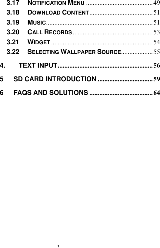  3  3.17   NOTIFICATION MENU ........................................ 49 3.18   DOWNLOAD CONTENT ...................................... 51 3.19   MUSIC ................................................................ 51 3.20   CALL RECORDS ................................................ 53 3.21   WIDGET ............................................................. 54 3.22   SELECTING WALLPAPER SOURCE ................... 55 4.        TEXT INPUT ......................................................... 56 5      SD CARD INTRODUCTION ................................. 59 6      FAQS AND SOLUTIONS ...................................... 64    