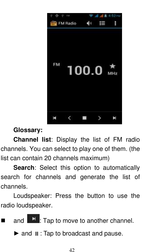  42  Glossary: Channel  list:  Display  the  list  of  FM  radio channels. You can select to play one of them. (the list can contain 20 channels maximum) Search:  Select  this  option  to  automatically search  for  channels  and  generate  the  list  of channels. Loudspeaker:  Press  the  button  to  use  the radio loudspeaker.  and  : Tap to move to another channel. ► and : Tap to broadcast and pause. 