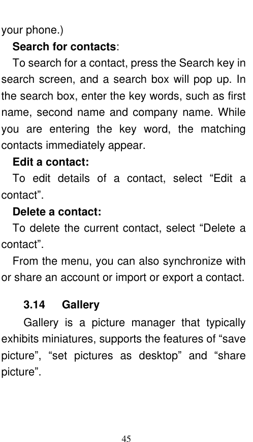  45 your phone.)   Search for contacts:   To search for a contact, press the Search key in search screen, and a search box will pop up. In the search box, enter the key words, such as first name, second name and  company  name. While you  are  entering  the  key  word,  the  matching contacts immediately appear.   Edit a contact:   To  edit  details  of  a  contact,  select  “Edit  a contact”.    Delete a contact:   To delete the current contact, select “Delete a contact”.   From the menu, you can also synchronize with or share an account or import or export a contact. 3.14    Gallery Gallery  is  a  picture  manager  that  typically exhibits miniatures, supports the features of “save picture”,  “set  pictures  as  desktop” and  “share picture”.   