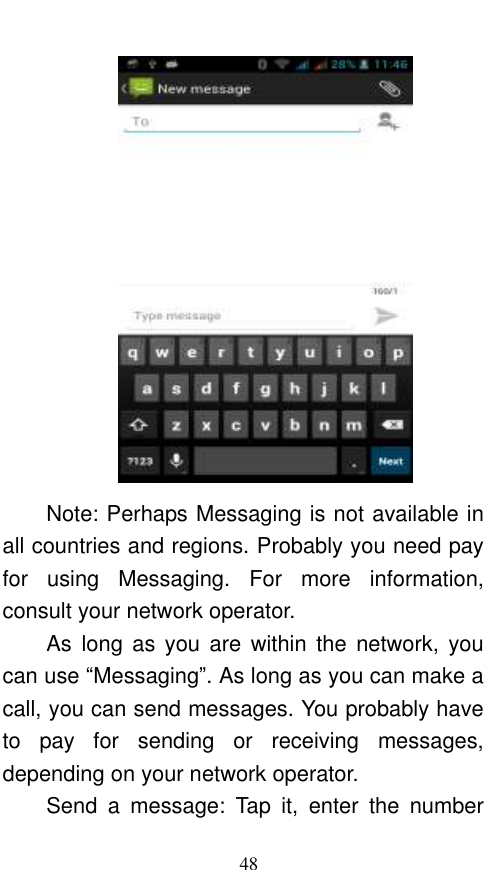  48  Note: Perhaps Messaging is not available in all countries and regions. Probably you need pay for  using  Messaging.  For  more  information, consult your network operator.   As  long  as  you are  within  the  network,  you can use “Messaging”. As long as you can make a call, you can send messages. You probably have to  pay  for  sending  or  receiving  messages, depending on your network operator.   Send  a  message:  Tap  it,  enter  the  number 