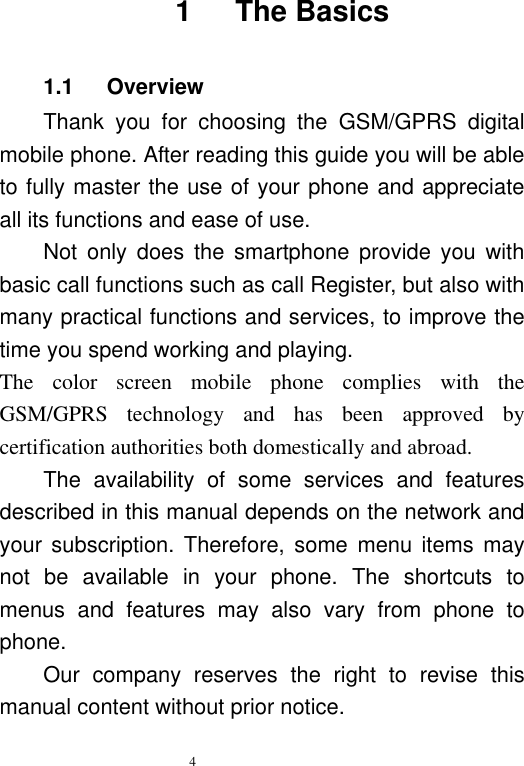   4   1      The Basics 1.1      Overview Thank  you  for  choosing  the  GSM/GPRS  digital mobile phone. After reading this guide you will be able to fully master the use of your phone and appreciate all its functions and ease of use.   Not  only  does  the  smartphone  provide  you  with basic call functions such as call Register, but also with many practical functions and services, to improve the time you spend working and playing.   The  color  screen  mobile  phone  complies  with  the GSM/GPRS  technology  and  has  been  approved  by certification authorities both domestically and abroad.   The  availability  of  some  services  and  features described in this manual depends on the network and your subscription. Therefore,  some  menu  items  may not  be  available  in  your  phone.  The  shortcuts  to menus  and  features  may  also  vary  from  phone  to phone.   Our  company  reserves  the  right  to  revise  this manual content without prior notice.   