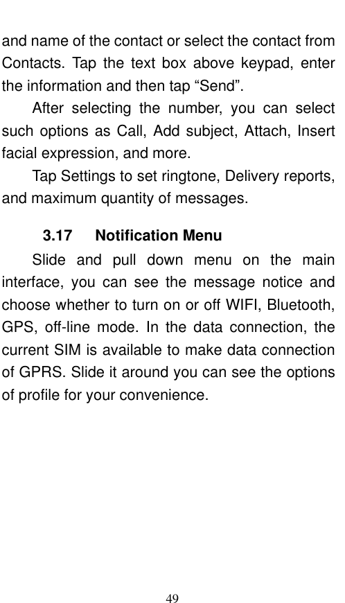  49 and name of the contact or select the contact from Contacts.  Tap  the  text  box  above  keypad,  enter the information and then tap “Send”.   After  selecting  the  number,  you  can  select such options as Call, Add subject, Attach, Insert facial expression, and more.   Tap Settings to set ringtone, Delivery reports, and maximum quantity of messages.   3.17   Notification Menu Slide  and  pull  down  menu  on  the  main interface,  you  can  see  the  message  notice  and choose whether to turn on or off WIFI, Bluetooth, GPS,  off-line  mode.  In  the  data  connection,  the current SIM is available to make data connection of GPRS. Slide it around you can see the options of profile for your convenience. 