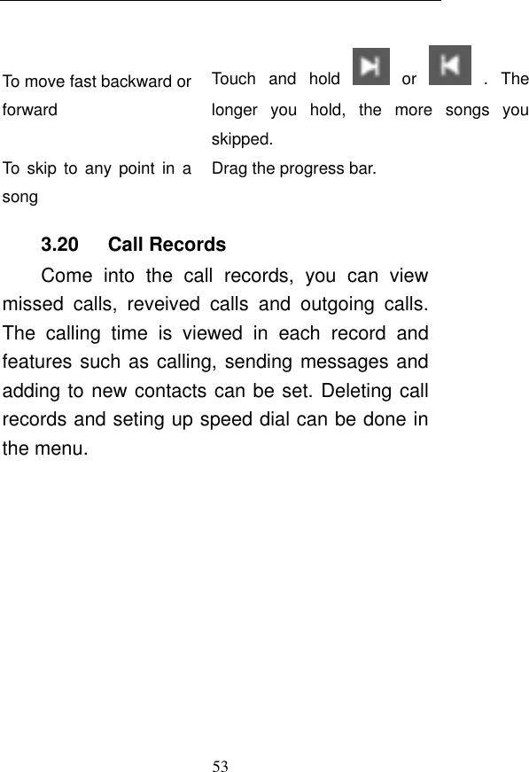  53  To move fast backward or forward Touch  and  hold    or    .  The longer  you  hold,  the  more  songs  you skipped.   To  skip  to  any point in  a song Drag the progress bar.   3.20      Call Records Come  into  the  call  records,  you  can  view missed  calls,  reveived  calls  and  outgoing  calls. The  calling  time  is  viewed  in  each  record  and features such as calling, sending messages and adding to new contacts can be set. Deleting call records and seting up speed dial can be done in the menu. 