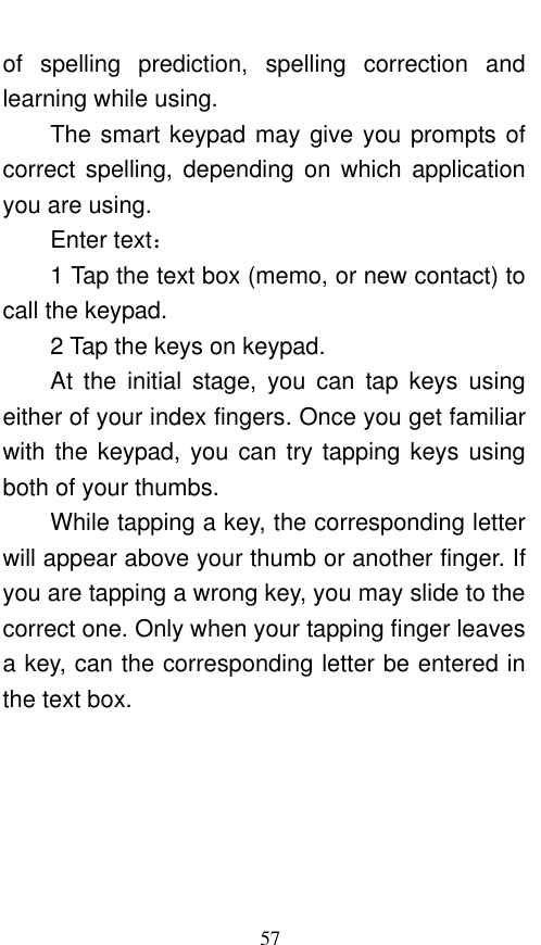  57 of  spelling  prediction,  spelling  correction  and learning while using.   The smart keypad may give you prompts of correct  spelling,  depending on  which  application you are using.     Enter text：   1 Tap the text box (memo, or new contact) to call the keypad. 2 Tap the keys on keypad.   At  the  initial  stage,  you  can  tap  keys  using either of your index fingers. Once you get familiar with the keypad, you can try tapping keys using both of your thumbs.   While tapping a key, the corresponding letter will appear above your thumb or another finger. If you are tapping a wrong key, you may slide to the correct one. Only when your tapping finger leaves a key, can the corresponding letter be entered in the text box.   