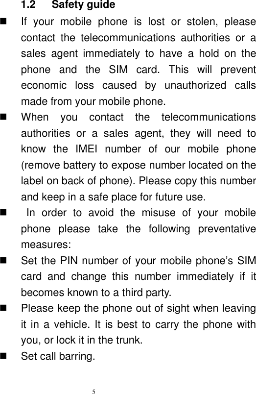   5  1.2    Safety guide   If  your  mobile  phone  is  lost  or  stolen,  please contact  the  telecommunications  authorities  or  a sales  agent  immediately  to  have  a  hold  on  the phone  and  the  SIM  card.  This  will  prevent economic  loss  caused  by  unauthorized  calls made from your mobile phone.     When  you  contact  the  telecommunications authorities  or  a  sales  agent,  they  will  need  to know  the  IMEI  number  of  our  mobile  phone (remove battery to expose number located on the label on back of phone). Please copy this number and keep in a safe place for future use.       In  order  to  avoid  the  misuse  of  your  mobile phone  please  take  the  following  preventative measures:     Set the PIN number of your mobile phone’s SIM card  and  change  this  number  immediately  if  it becomes known to a third party.     Please keep the phone out of sight when leaving it in a vehicle. It is best to  carry the phone with you, or lock it in the trunk.     Set call barring. 