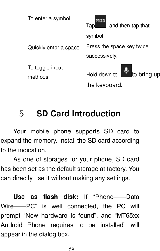  59 To enter a symbol Tap , and then tap that symbol. Quickly enter a space Press the space key twice successively.   To toggle input methods Hold down to  to bring up the keyboard.  5    SD Card Introduction Your  mobile  phone  supports  SD  card  to expand the memory. Install the SD card according to the indication.   As one of storages for your phone, SD card has been set as the default storage at factory. You can directly use it without making any settings.  Use  as  flash  disk:  If  “Phone——Data Wire——PC”  is  well  connected,  the  PC  will prompt  “New  hardware  is  found”,  and “MT65xx Android  Phone  requires  to  be  installed”  will appear in the dialog box,   