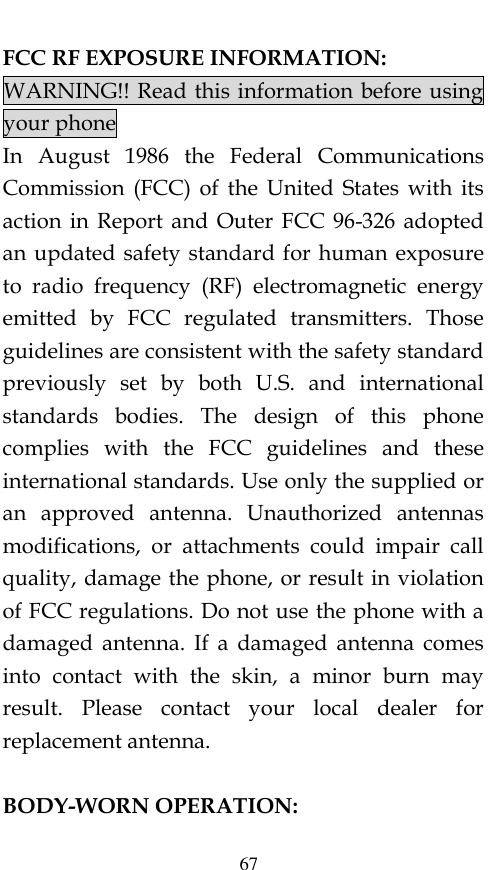  67 FCC RF EXPOSURE INFORMATION: WARNING!! Read this information before using your phone In  August  1986  the  Federal  Communications Commission  (FCC)  of  the  United  States  with  its action  in Report  and  Outer FCC  96-326  adopted an updated safety standard for  human exposure to  radio  frequency  (RF)  electromagnetic  energy emitted  by  FCC  regulated  transmitters.  Those guidelines are consistent with the safety standard previously  set  by  both  U.S.  and  international standards  bodies.  The  design  of  this  phone complies  with  the  FCC  guidelines  and  these international standards. Use only the supplied or an  approved  antenna.  Unauthorized  antennas modifications,  or  attachments  could  impair  call quality, damage the phone, or result in violation of FCC regulations. Do not use the phone with a damaged  antenna.  If  a  damaged  antenna  comes into  contact  with  the  skin,  a  minor  burn  may result.  Please  contact  your  local  dealer  for replacement antenna.  BODY-WORN OPERATION: 