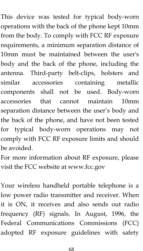  68 This  device  was  tested  for  typical  body-worn operations with the back of the phone kept 10mm from the body. To comply with FCC RF exposure requirements, a minimum separation distance of 10mm  must  be  maintained  between  the  user&apos;s body  and  the  back  of  the  phone,  including  the antenna.  Third-party  belt-clips,  holsters  and similar  accessories  containing  metallic components  shall  not  be  used.  Body-worn accessories  that  cannot  maintain  10mm separation distance between the user’s body and the back of the phone, and have not been tested for  typical  body-worn  operations  may  not comply with FCC RF exposure limits and should be avoided. For more information about RF exposure, please visit the FCC website at www.fcc.gov  Your  wireless  handheld  portable  telephone  is  a low power radio transmitter and receiver. When it  is  ON,  it  receives  and  also  sends  out  radio frequency  (RF)  signals.  In  August,  1996,  the Federal  Communications  Commissions  (FCC) adopted  RF  exposure  guidelines  with  safety 