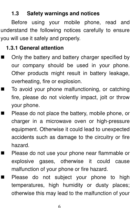                             6  1.3      Safety warnings and notices Before  using  your  mobile  phone,  read  and understand  the  following  notices  carefully  to  ensure you will use it safely and properly.   1.3.1 General attention   Only the battery and battery charger specified by our  company  should  be  used  in  your  phone. Other  products  might  result  in  battery  leakage, overheating, fire or explosion.     To avoid your phone malfunctioning, or catching fire, please  do  not  violently  impact,  jolt  or throw your phone.     Please do not place the battery, mobile phone, or charger  in  a  microwave  oven  or  high-pressure equipment. Otherwise it could lead to unexpected accidents such as damage to the circuitry or fire hazard.   Please do not use your phone near flammable or explosive  gases,  otherwise  it  could  cause malfunction of your phone or fire hazard.     Please  do  not  subject  your  phone  to  high temperatures,  high  humidity  or  dusty  places; otherwise this may lead to the malfunction of your 