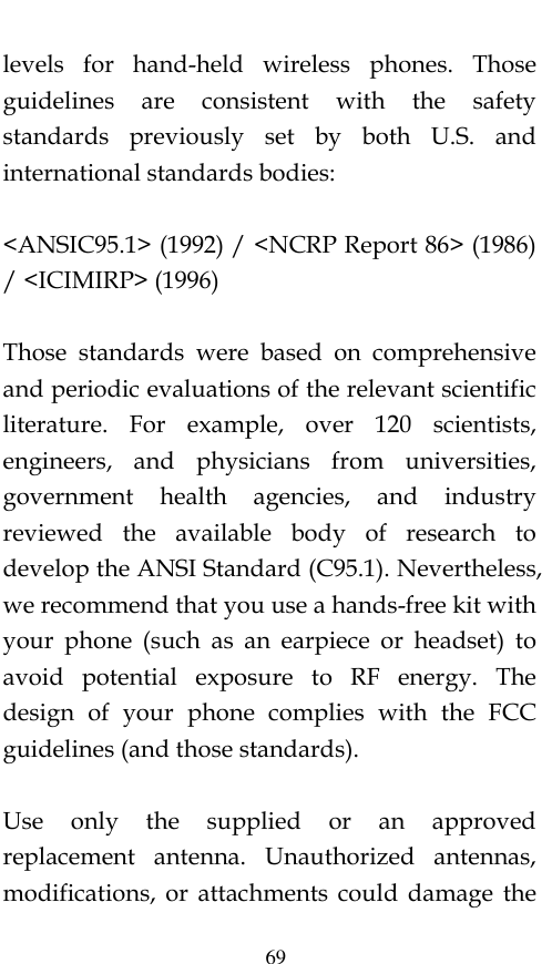  69 levels  for  hand-held  wireless  phones.  Those guidelines  are  consistent  with  the  safety standards  previously  set  by  both  U.S.  and international standards bodies:  &lt;ANSIC95.1&gt; (1992) / &lt;NCRP Report 86&gt; (1986) / &lt;ICIMIRP&gt; (1996)  Those  standards  were  based  on  comprehensive and periodic evaluations of the relevant scientific literature.  For  example,  over  120  scientists, engineers,  and  physicians  from  universities, government  health  agencies,  and  industry reviewed  the  available  body  of  research  to develop the ANSI Standard (C95.1). Nevertheless, we recommend that you use a hands-free kit with your  phone  (such  as  an  earpiece  or  headset)  to avoid  potential  exposure  to  RF  energy.  The design  of  your  phone  complies  with  the  FCC guidelines (and those standards).  Use  only  the  supplied  or  an  approved replacement  antenna.  Unauthorized  antennas, modifications,  or  attachments  could  damage  the 