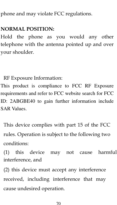  70 phone and may violate FCC regulations.    NORMAL POSITION:   Hold  the  phone  as  you  would  any  other telephone with the antenna pointed up and over your shoulder.   RF Exposure Information: This  product  is  compliance  to  FCC  RF  Exposure requirements and refer to FCC website search for FCC ID:  2ABGBE40  to  gain  further  information  include SAR Values.     This device  complies with part  15 of the  FCC rules. Operation is subject to the following two conditions: (1)  this  device  may  not  cause  harmful interference, and (2)  this  device  must  accept any  interference received,  including  interference  that  may cause undesired operation.  