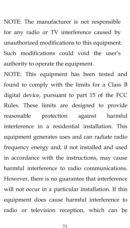  71  NOTE:  The  manufacturer  is  not  responsible for  any  radio  or  TV  interference  caused  by unauthorized modifications to this equipment. Such  modifications  could  void  the  user’s authority to operate the equipment. NOTE:  This  equipment  has  been  tested  and found  to  comply  with  the  limits  for  a  Class  B digital  device,  pursuant  to  part  15  of  the  FCC Rules.  These  limits  are  designed  to  provide reasonable  protection  against  harmful interference  in  a  residential  installation.  This equipment generates uses and can radiate radio frequency energy and,  if not installed and used in  accordance  with  the  instructions,  may  cause harmful  interference  to  radio  communications. However, there is no guarantee that interference will not occur in a particular installation. If this equipment  does  cause  harmful  interference  to radio  or  television  reception,  which  can  be 