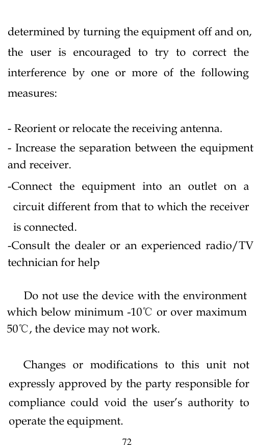  72 determined by turning the equipment off and on, the  user  is  encouraged  to  try  to  correct  the interference  by  one  or  more  of  the  following measures:   - Reorient or relocate the receiving antenna. - Increase the separation between the equipment and receiver. -Connect  the  equipment  into  an  outlet  on  a circuit different from that to which the receiver is connected. -Consult  the  dealer  or  an  experienced  radio/TV technician for help       Do not use the device with the environment which below minimum -10℃ or over maximum 50℃, the device may not work.              Changes  or  modifications  to  this  unit  not expressly approved by the party responsible for compliance  could  void  the  user’s  authority  to operate the equipment. 