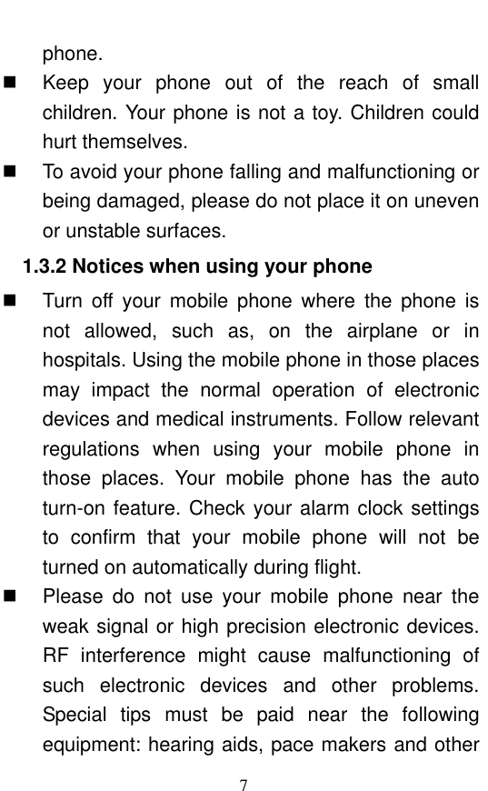  7 phone.     Keep  your  phone  out  of  the  reach  of  small children. Your phone is not a toy. Children could hurt themselves.   To avoid your phone falling and malfunctioning or being damaged, please do not place it on uneven or unstable surfaces.   1.3.2 Notices when using your phone   Turn  off  your  mobile  phone  where  the  phone  is not  allowed,  such  as,  on  the  airplane  or  in hospitals. Using the mobile phone in those places may  impact  the  normal  operation  of  electronic devices and medical instruments. Follow relevant regulations  when  using  your  mobile  phone  in those  places.  Your  mobile  phone  has  the  auto turn-on feature. Check your alarm clock settings to  confirm  that  your  mobile  phone  will  not  be turned on automatically during flight.     Please  do  not  use  your  mobile  phone  near  the weak signal or high precision electronic devices. RF  interference  might  cause  malfunctioning  of such  electronic  devices  and  other  problems. Special  tips  must  be  paid  near  the  following equipment: hearing aids, pace makers and other 