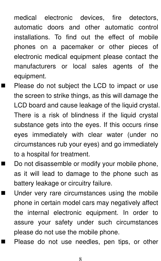  8 medical  electronic  devices,  fire  detectors, automatic  doors  and  other  automatic  control installations.  To  find  out  the  effect  of  mobile phones  on  a  pacemaker  or  other  pieces  of electronic medical equipment please contact the manufacturers  or  local  sales  agents  of  the equipment.     Please do not subject the LCD to impact or use the screen to strike things, as this will damage the LCD board and cause leakage of the liquid crystal. There  is  a  risk  of  blindness  if  the  liquid  crystal substance gets into the eyes. If this occurs rinse eyes  immediately  with  clear  water  (under  no circumstances rub your eyes) and go immediately to a hospital for treatment.     Do not disassemble or modify your mobile phone, as  it  will  lead  to  damage  to  the  phone  such  as battery leakage or circuitry failure.     Under very rare circumstances using the mobile phone in certain model cars may negatively affect the  internal  electronic  equipment.  In  order  to assure  your  safety  under  such  circumstances please do not use the mobile phone.     Please  do  not  use  needles,  pen  tips,  or  other 