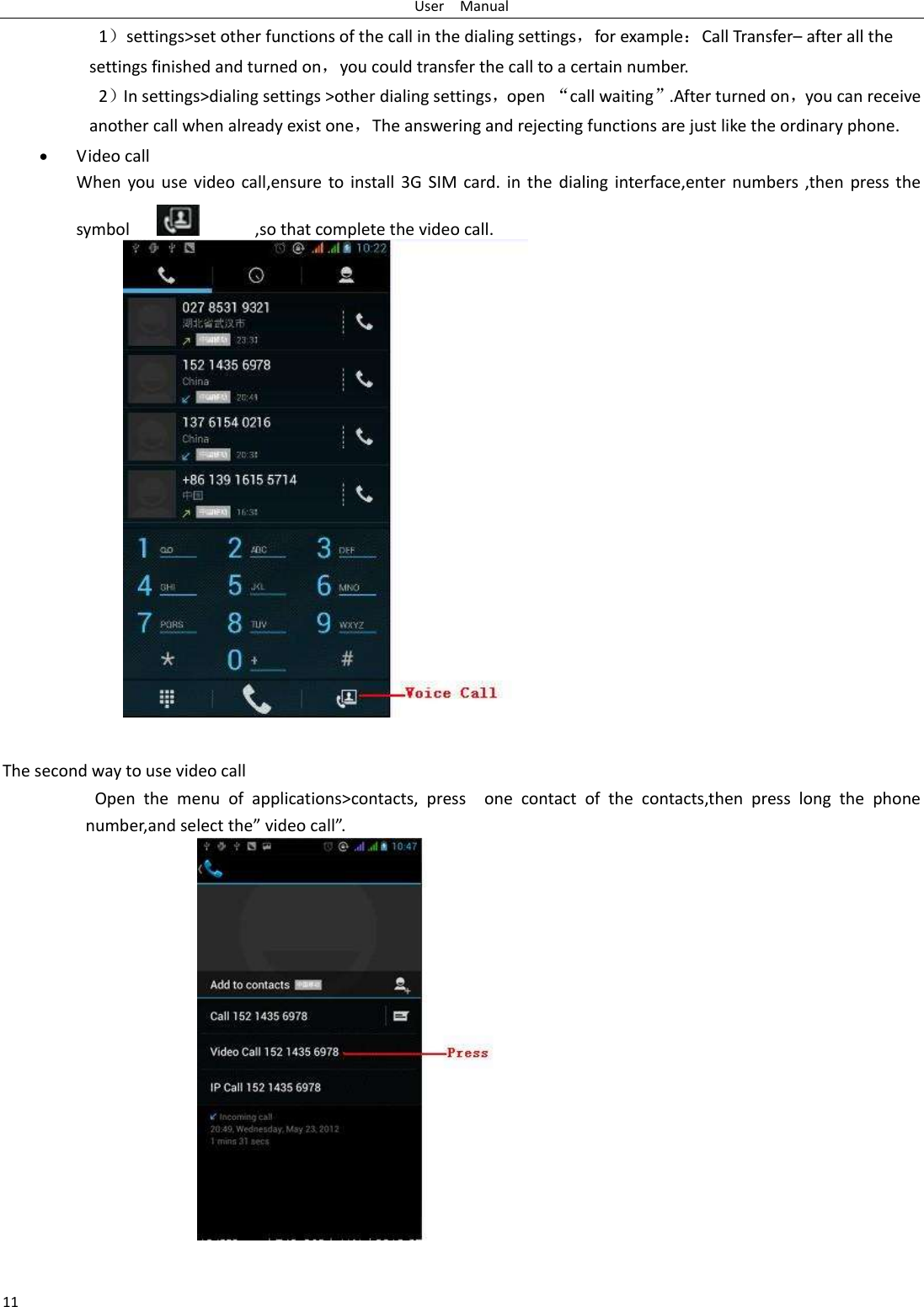 User    Manual 11 1）settings&gt;set other functions of the call in the dialing settings，for example：Call Transfer– after all the settings finished and turned on，you could transfer the call to a certain number. 2）In settings&gt;dialing settings &gt;other dialing settings，open “call waiting”.After turned on，you can receive another call when already exist one，The answering and rejecting functions are just like the ordinary phone.  Video call When you use  video  call,ensure to install 3G SIM card. in  the  dialing interface,enter numbers ,then press the symbol                  ,so that complete the video call.                  The second way to use video call                     Open  the  menu  of  applications&gt;contacts,  press    one  contact  of  the  contacts,then  press  long  the  phone number,and select the” video call”.                