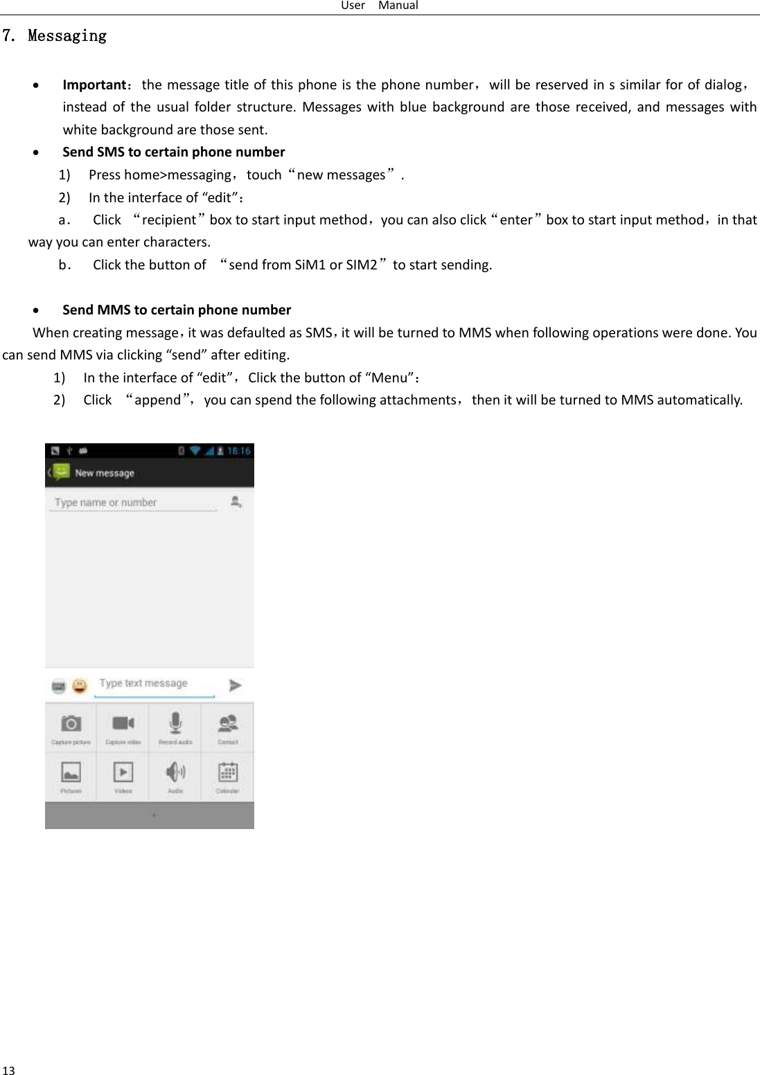 User    Manual 13 7. Messaging  Important：the message title of this phone is the phone number，will be reserved in s similar for of dialog，instead  of  the  usual folder  structure. Messages with  blue  background are those  received, and  messages with white background are those sent.      Send SMS to certain phone number 1) Press home&gt;messaging，touch“new messages”. 2) In the interface of “edit”： a． Click  “recipient”box to start input method，you can also click“enter”box to start input method，in that way you can enter characters. b． Click the button of  “send from SiM1 or SIM2”to start sending.   Send MMS to certain phone number When creating message，it was defaulted as SMS，it will be turned to MMS when following operations were done. You can send MMS via clicking “send” after editing.   1) In the interface of “edit”，Click the button of “Menu”： 2) Click  “append”， you can spend the following attachments，then it will be turned to MMS automatically.   