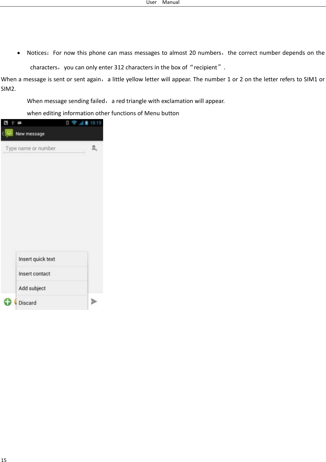 User    Manual 15      Notices：For now this phone can mass messages to almost 20 numbers，the correct number depends on the characters，you can only enter 312 characters in the box of“recipient”. When a message is sent or sent again，a little yellow letter will appear. The number 1 or 2 on the letter refers to SIM1 or SIM2.   When message sending failed，a red triangle with exclamation will appear.   when editing information other functions of Menu button                