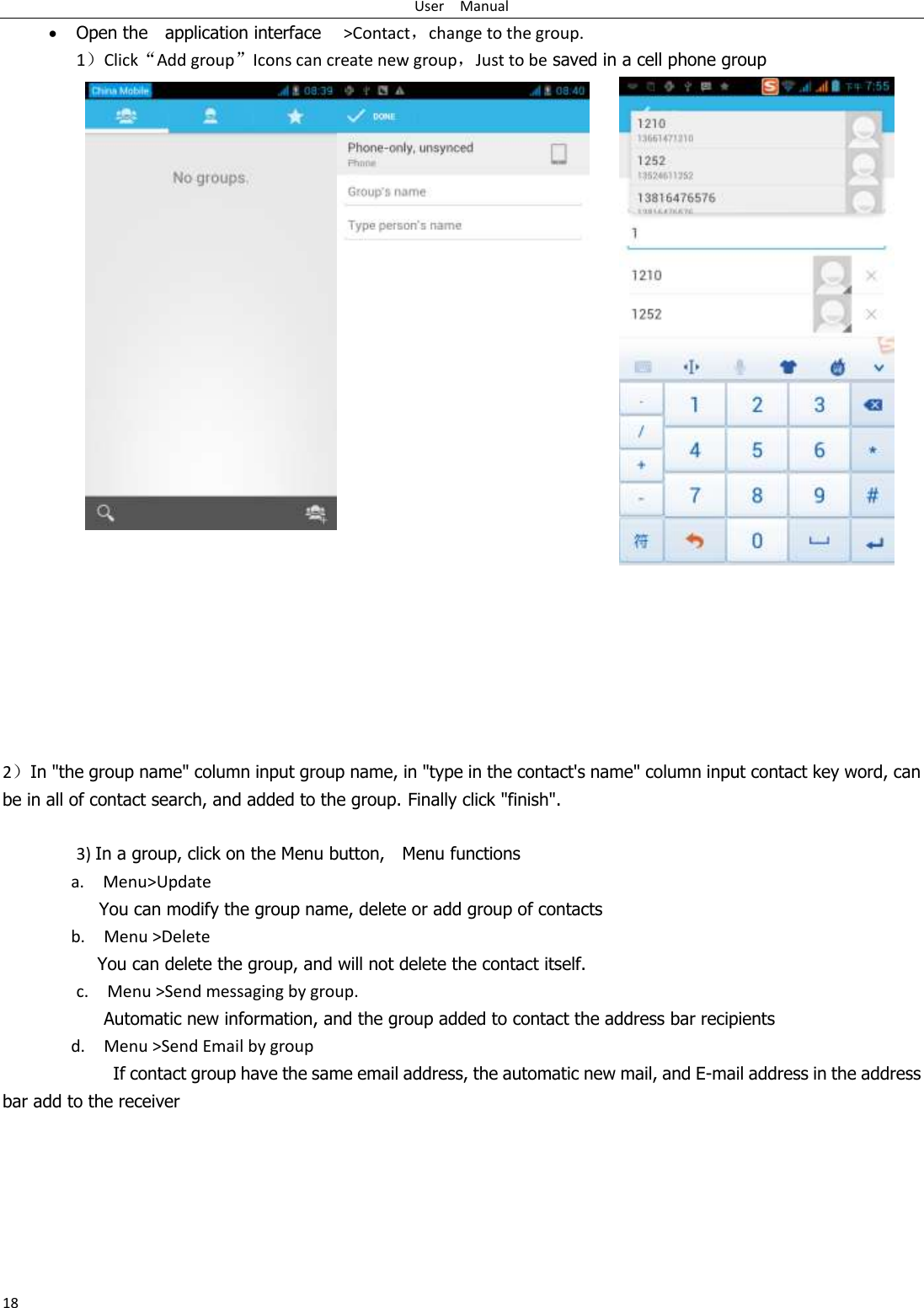 User    Manual 18  Open the    application interface    &gt;Contact，change to the group. 1）Click“Add group”Icons can create new group，Just to be saved in a cell phone group            2）In &quot;the group name&quot; column input group name, in &quot;type in the contact&apos;s name&quot; column input contact key word, can be in all of contact search, and added to the group. Finally click &quot;finish&quot;.    3) In a group, click on the Menu button,    Menu functions   a.    Menu&gt;Update You can modify the group name, delete or add group of contacts   b.    Menu &gt;Delete You can delete the group, and will not delete the contact itself. c.    Menu &gt;Send messaging by group.      Automatic new information, and the group added to contact the address bar recipients d.    Menu &gt;Send Email by group         If contact group have the same email address, the automatic new mail, and E-mail address in the address bar add to the receiver     