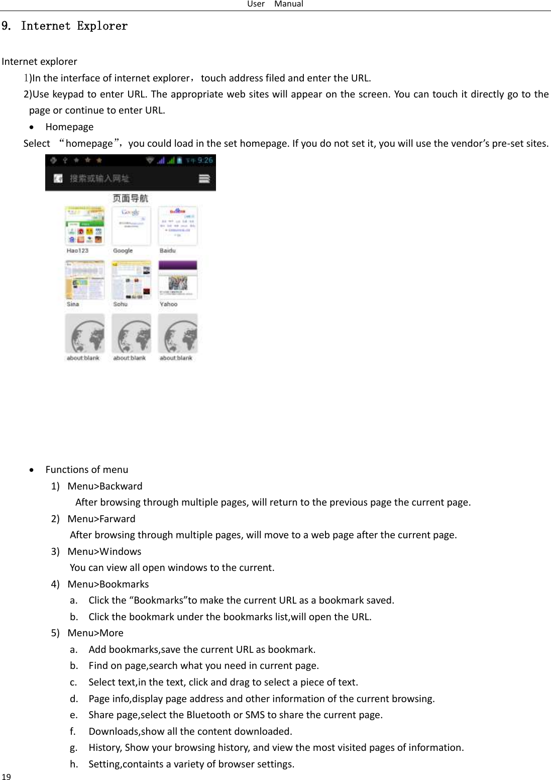 User    Manual 19 9. Internet Explorer Internet explorer 1)In the interface of internet explorer，touch address filed and enter the URL. 2)Use keypad to enter URL. The appropriate web sites will appear on the screen. You can touch it directly go to the page or continue to enter URL.  Homepage Select  “homepage”， you could load in the set homepage. If you do not set it, you will use the vendor’s pre-set sites.   Functions of menu 1) Menu&gt;Backward   After browsing through multiple pages, will return to the previous page the current page. 2) Menu&gt;Farward After browsing through multiple pages, will move to a web page after the current page. 3) Menu&gt;Windows You can view all open windows to the current. 4) Menu&gt;Bookmarks a. Click the “Bookmarks”to make the current URL as a bookmark saved. b. Click the bookmark under the bookmarks list,will open the URL. 5) Menu&gt;More a. Add bookmarks,save the current URL as bookmark. b. Find on page,search what you need in current page. c. Select text,in the text, click and drag to select a piece of text. d. Page info,display page address and other information of the current browsing. e. Share page,select the Bluetooth or SMS to share the current page. f. Downloads,show all the content downloaded.   g. History, Show your browsing history, and view the most visited pages of information. h. Setting,containts a variety of browser settings. 