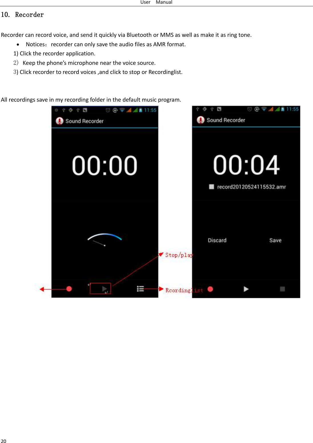 User    Manual 20 10. Recorder Recorder can record voice, and send it quickly via Bluetooth or MMS as well as make it as ring tone.  Notices：recorder can only save the audio files as AMR format. 1) Click the recorder application. 2) Keep the phone’s microphone near the voice source. 3) Click recorder to record voices ,and click to stop or Recordinglist.   All recordings save in my recording folder in the default music program.              