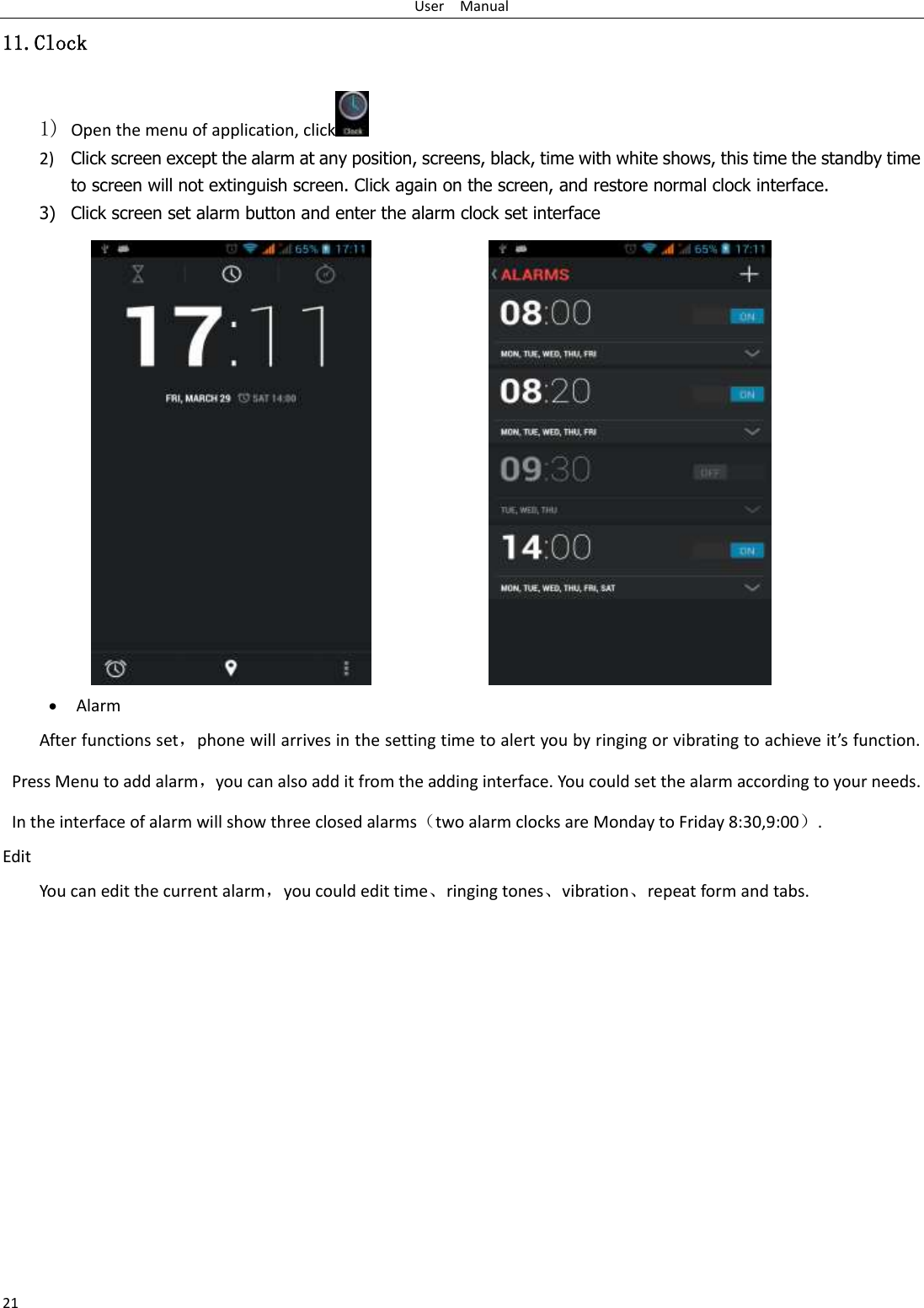 User    Manual 21 11.Clock 1) Open the menu of application, click  2) Click screen except the alarm at any position, screens, black, time with white shows, this time the standby time to screen will not extinguish screen. Click again on the screen, and restore normal clock interface. 3) Click screen set alarm button and enter the alarm clock set interface                   Alarm After functions set，phone will arrives in the setting time to alert you by ringing or vibrating to achieve it’s function. Press Menu to add alarm，you can also add it from the adding interface. You could set the alarm according to your needs. In the interface of alarm will show three closed alarms（two alarm clocks are Monday to Friday 8:30,9:00）. Edit You can edit the current alarm，you could edit time、ringing tones、vibration、repeat form and tabs.           