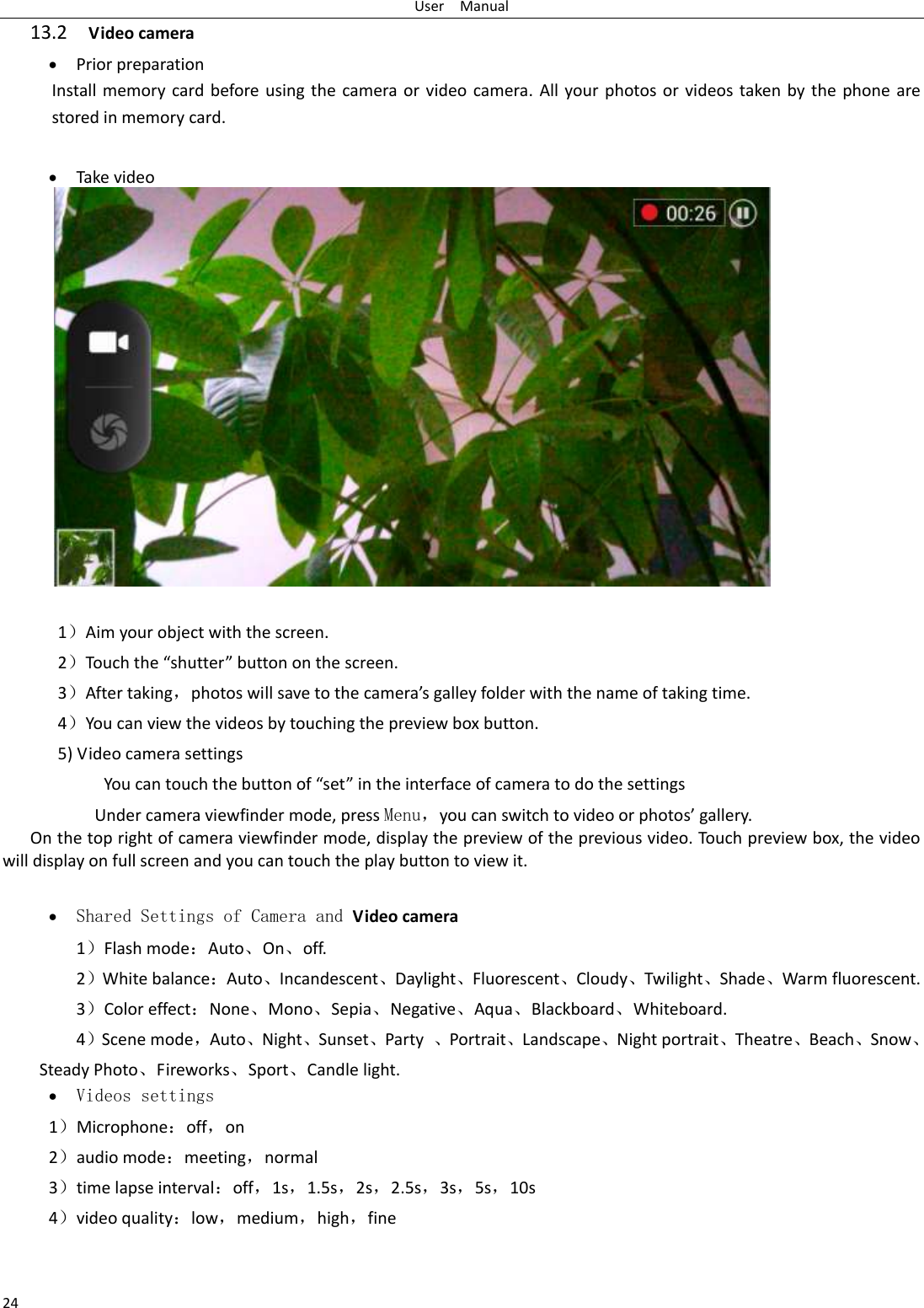 User    Manual 24 13.2  Video camera  Prior preparation Install memory card before using the camera or video camera. All your photos or videos taken by the phone are stored in memory card.   Take video               1）Aim your object with the screen. 2）Touch the “shutter” button on the screen. 3）After taking，photos will save to the camera’s galley folder with the name of taking time. 4）You can view the videos by touching the preview box button. 5) Video camera settings               You can touch the button of “set” in the interface of camera to do the settings Under camera viewfinder mode, press Menu，you can switch to video or photos’ gallery. On the top right of camera viewfinder mode, display the preview of the previous video. Touch preview box, the video will display on full screen and you can touch the play button to view it.   Shared Settings of Camera and Video camera   1）Flash mode：Auto、On、off.   2）White balance：Auto、Incandescent、Daylight、Fluorescent、Cloudy、Twilight、Shade、Warm fluorescent. 3）Color effect：None、Mono、Sepia、Negative、Aqua、Blackboard、Whiteboard. 4）Scene mode，Auto、Night、Sunset、Party  、Portrait、Landscape、Night portrait、Theatre、Beach、Snow、Steady Photo、Fireworks、Sport、Candle light.  Videos settings 1）Microphone：off，on 2）audio mode：meeting，normal 3）time lapse interval：off，1s，1.5s，2s，2.5s，3s，5s，10s 4）video quality：low，medium，high，fine   