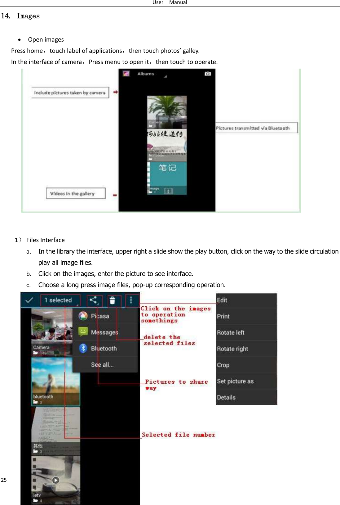 User    Manual 25 14. Images  Open images Press home，touch label of applications，then touch photos’ galley. In the interface of camera，Press menu to open it，then touch to operate.                     1） Files Interface a. In the library the interface, upper right a slide show the play button, click on the way to the slide circulation play all image files. b. Click on the images, enter the picture to see interface. c. Choose a long press image files, pop-up corresponding operation.               