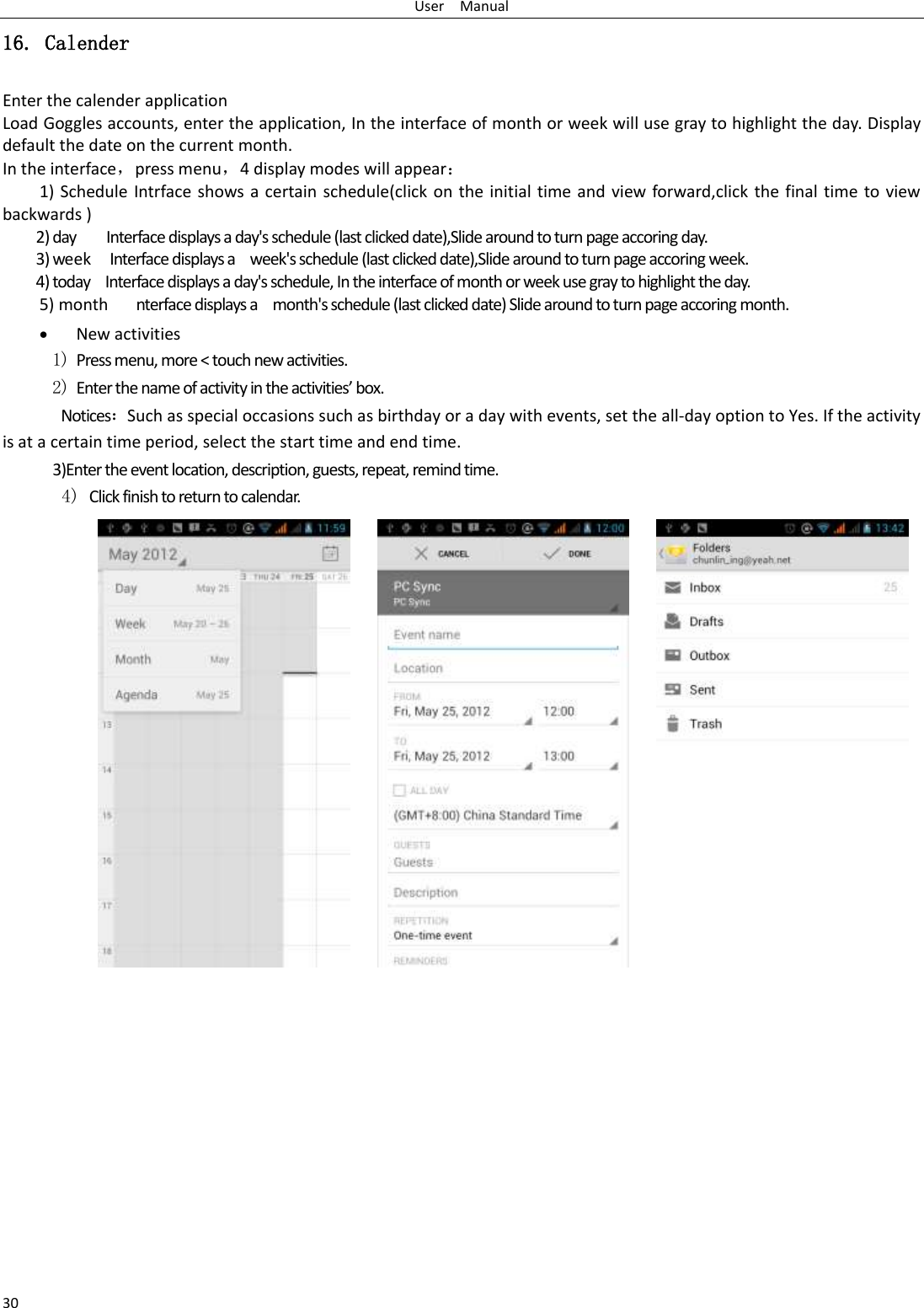 User    Manual 30 16. Calender Enter the calender application Load Goggles accounts, enter the application, In the interface of month or week will use gray to highlight the day. Display default the date on the current month. In the interface，press menu，4 display modes will appear： 1) Schedule Intrface shows a certain schedule(click on the initial time and view forward,click the final time to view backwards ) 2) day     Interface displays a day&apos;s schedule (last clicked date),Slide around to turn page accoring day. 3) week  Interface displays a    week&apos;s schedule (last clicked date),Slide around to turn page accoring week. 4) today    Interface displays a day&apos;s schedule, In the interface of month or week use gray to highlight the day. 5) month      nterface displays a    month&apos;s schedule (last clicked date) Slide around to turn page accoring month.  New activities 1) Press menu, more &lt; touch new activities. 2) Enter the name of activity in the activities’ box. Notices：Such as special occasions such as birthday or a day with events, set the all-day option to Yes. If the activity is at a certain time period, select the start time and end time. 3)Enter the event location, description, guests, repeat, remind time. 4) Click finish to return to calendar.                                            