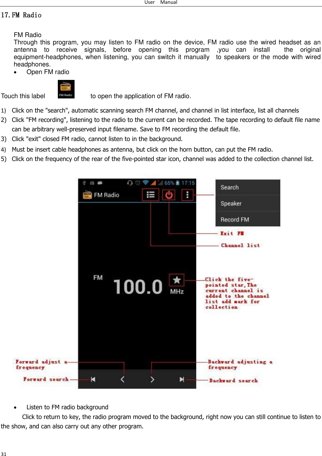 User    Manual 31 17.FM Radio FM Radio   Through this program, you may listen to FM radio on the device, FM radio use the wired headset  as an antenna  to  receive  signals,  before  opening  this  program  ,you  can  install    the  original equipment-headphones, when listening, you can  switch it manually    to speakers or the mode with  wired headphones.  Open FM radio   Touch this label               to open the application of FM radio. 1) Click on the &quot;search&quot;, automatic scanning search FM channel, and channel in list interface, list all channels 2) Click &quot;FM recording&quot;, listening to the radio to the current can be recorded. The tape recording to default file name can be arbitrary well-preserved input filename. Save to FM recording the default file. 3) Click &quot;exit&quot; closed FM radio, cannot listen to in the background. 4) Must be insert cable headphones as antenna, but click on the horn button, can put the FM radio. 5) Click on the frequency of the rear of the five-pointed star icon, channel was added to the collection channel list.                           Listen to FM radio background   Click to return to key, the radio program moved to the background, right now you can still continue to listen to the show, and can also carry out any other program. 