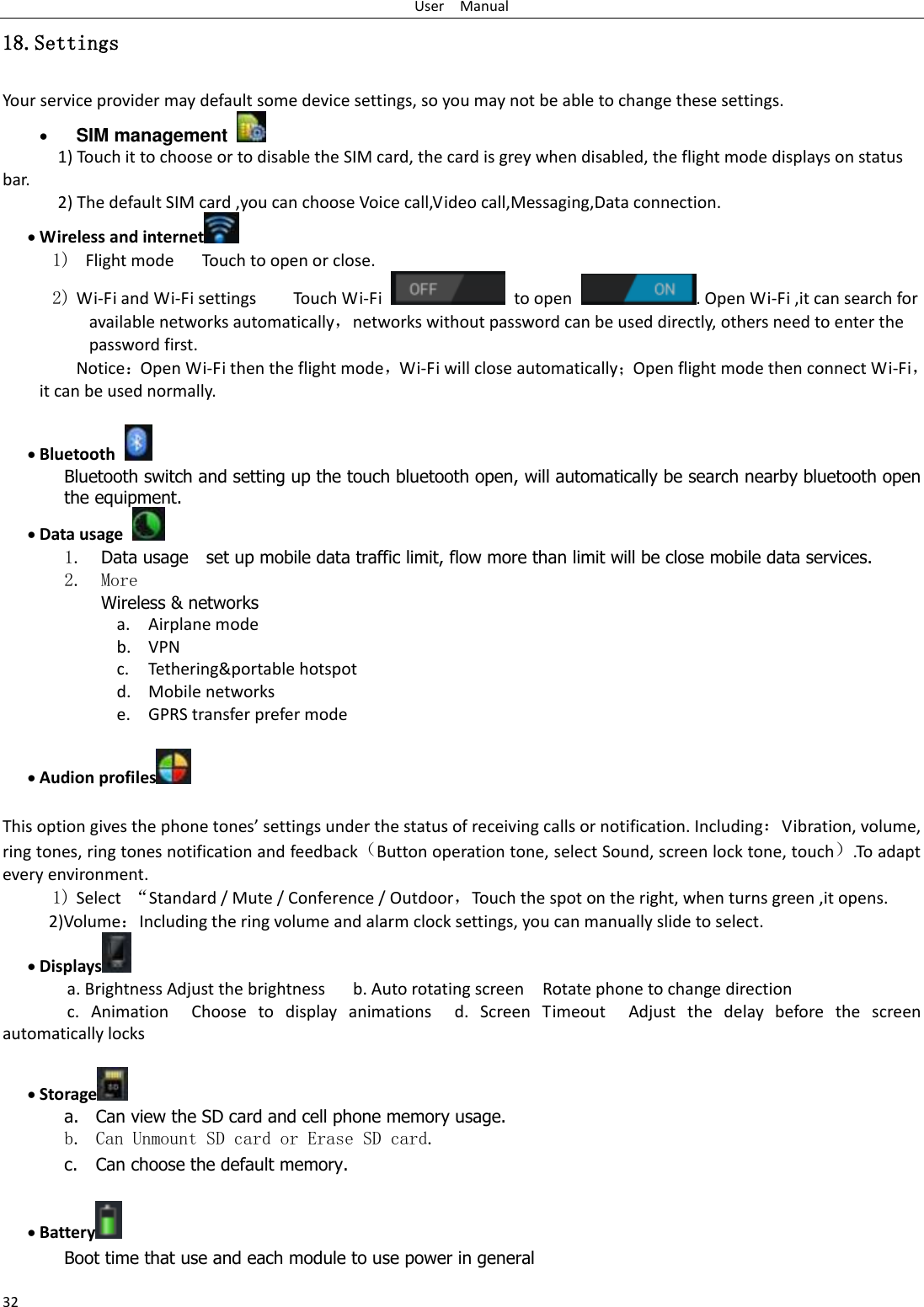 User    Manual 32 18.Settings Your service provider may default some device settings, so you may not be able to change these settings.  SIM management   1) Touch it to choose or to disable the SIM card, the card is grey when disabled, the flight mode displays on status bar. 2) The default SIM card ,you can choose Voice call,Video call,Messaging,Data connection.  Wireless and internet  1)   Flight mode   Touch to open or close. 2) Wi-Fi and Wi-Fi settings        Touch Wi-Fi    to open  . Open Wi-Fi ,it can search for available networks automatically，networks without password can be used directly, others need to enter the password first. Notice：Open Wi-Fi then the flight mode，Wi-Fi will close automatically；Open flight mode then connect Wi-Fi，it can be used normally.   Bluetooth  Bluetooth switch and setting up the touch bluetooth open, will automatically be search nearby bluetooth open the equipment.  Data usage  1. Data usage    set up mobile data traffic limit, flow more than limit will be close mobile data services. 2. More Wireless &amp; networks a. Airplane mode b. VPN c. Tethering&amp;portable hotspot   d. Mobile networks e. GPRS transfer prefer mode   Audion profiles   This option gives the phone tones’ settings under the status of receiving calls or notification. Including：Vibration, volume, ring tones, ring tones notification and feedback（Button operation tone, select Sound, screen lock tone, touch）.To adapt every environment. 1) Select  “Standard / Mute / Conference / Outdoor，Touch the spot on the right, when turns green ,it opens. 2)Volume：Including the ring volume and alarm clock settings, you can manually slide to select.    Displays  a. Brightness Adjust the brightness    b. Auto rotating screen  Rotate phone to change direction c.  Animation  Choose  to  display  animations  d.  Screen  Timeout  Adjust  the  delay  before  the  screen automatically locks      Storage  a. Can view the SD card and cell phone memory usage.   b. Can Unmount SD card or Erase SD card. c. Can choose the default memory.     Battery  Boot time that use and each module to use power in general   