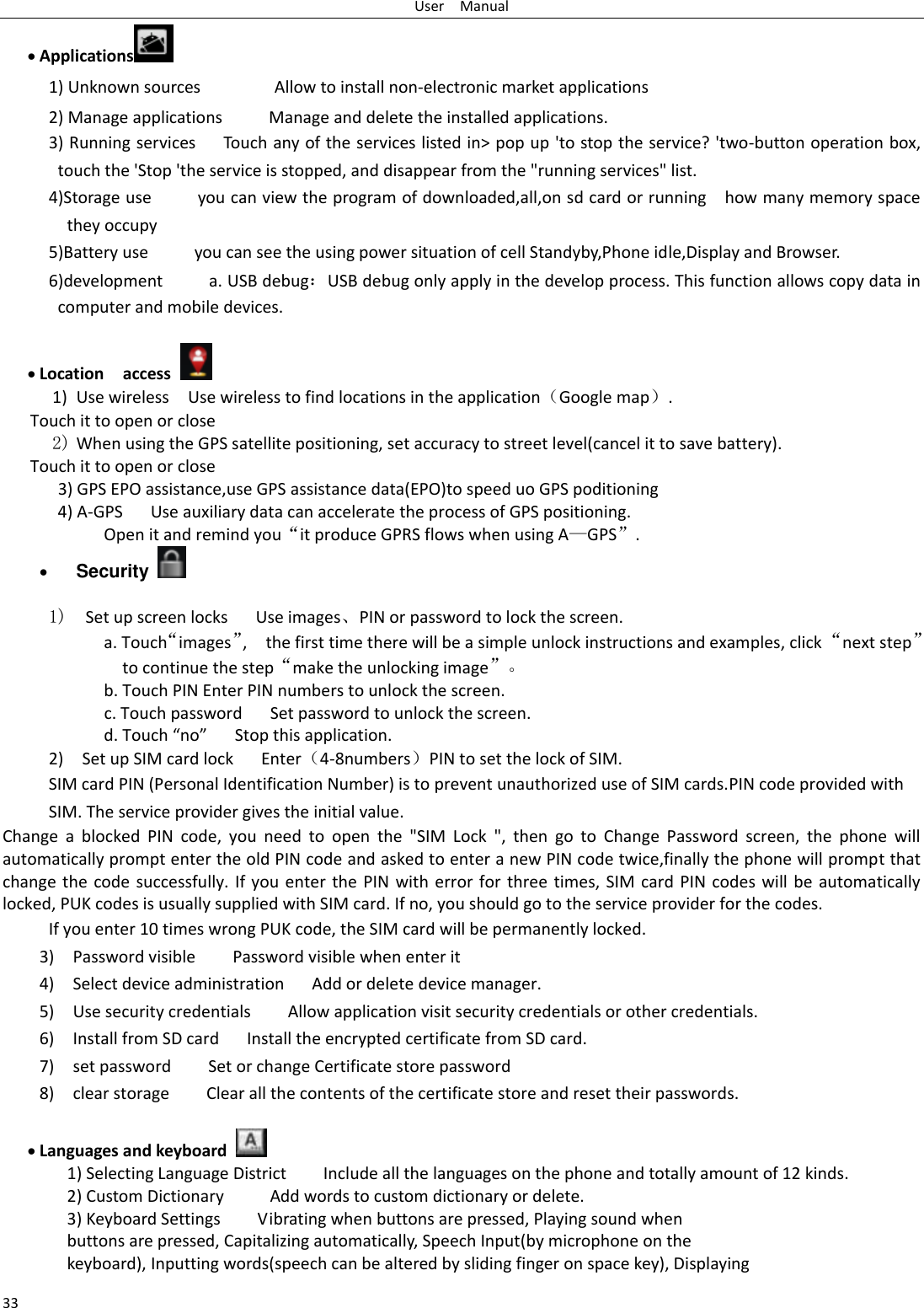 User    Manual 33  Applications  1) Unknown sources                Allow to install non-electronic market applications 2) Manage applications          Manage and delete the installed applications. 3) Running services      Touch any of the services listed in&gt; pop up &apos;to stop the service? &apos;two-button operation box, touch the &apos;Stop &apos;the service is stopped, and disappear from the &quot;running services&quot; list. 4)Storage use          you can view the program of downloaded,all,on sd card or running    how many memory space they occupy   5)Battery use          you can see the using power situation of cell Standyby,Phone idle,Display and Browser. 6)development          a. USB debug：USB debug only apply in the develop process. This function allows copy data in computer and mobile devices.   Location    access  1) Use wireless  Use wireless to find locations in the application（Google map）. Touch it to open or close 2) When using the GPS satellite positioning, set accuracy to street level(cancel it to save battery). Touch it to open or close       3) GPS EPO assistance,use GPS assistance data(EPO)to speed uo GPS poditioning 4) A-GPS     Use auxiliary data can accelerate the process of GPS positioning. Open it and remind you“it produce GPRS flows when using A—GPS”.  Security    1)  Set up screen locks   Use images、PIN or password to lock the screen. a. Touch“images”,    the first time there will be a simple unlock instructions and examples, click “next step” to continue the step“make the unlocking image”。 b. Touch PIN Enter PIN numbers to unlock the screen.                     c. Touch password    Set password to unlock the screen. d. Touch “no”    Stop this application. 2)    Set up SIM card lock   Enter（4-8numbers）PIN to set the lock of SIM. SIM card PIN (Personal Identification Number) is to prevent unauthorized use of SIM cards.PIN code provided with SIM. The service provider gives the initial value. Change  a  blocked  PIN  code,  you  need  to  open  the  &quot;SIM  Lock  &quot;,  then  go  to  Change  Password  screen,  the  phone  will automatically prompt enter the old PIN code and asked to enter a new PIN code twice,finally the phone will prompt that change the code successfully. If you enter the PIN with error for three times, SIM card PIN codes will be automatically locked, PUK codes is usually supplied with SIM card. If no, you should go to the service provider for the codes. If you enter 10 times wrong PUK code, the SIM card will be permanently locked. 3)    Password visible    Password visible when enter it 4)  Select device administration      Add or delete device manager. 5)    Use security credentials        Allow application visit security credentials or other credentials. 6)  Install from SD card      Install the encrypted certificate from SD card.   7)    set password        Set or change Certificate store password 8)    clear storage        Clear all the contents of the certificate store and reset their passwords.   Languages and keyboard   1) Selecting Language District        Include all the languages on the phone and totally amount of 12 kinds.   2) Custom Dictionary          Add words to custom dictionary or delete. 3) Keyboard Settings        Vibrating when buttons are pressed, Playing sound when buttons are pressed, Capitalizing automatically, Speech Input(by microphone on the keyboard), Inputting words(speech can be altered by sliding finger on space key), Displaying 