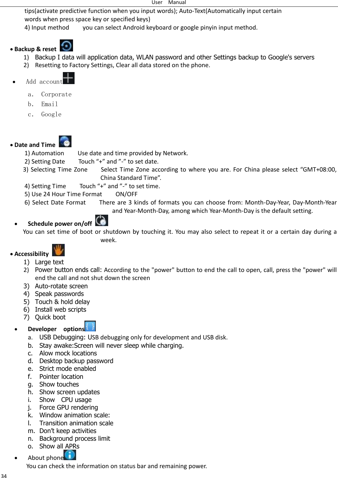 User    Manual 34 tips(activate predictive function when you input words); Auto-Text(Automatically input certain words when press space key or specified keys) 4) Input method        you can select Android keyboard or google pinyin input method.   Backup &amp; reset     1) Backup I data will application data, WLAN password and other Settings backup to Google&apos;s servers 2) Resetting to Factory Settings, Clear all data stored on the phone.  Add account  a． Corporate b． Email c． Google    Date and Time   1) Automation        Use date and time provided by Network. 2) Setting Date        Touch “+” and ”-” to set date.         3) Selecting Time Zone        Select Time Zone according to where you are. For China please select  “GMT+08:00, China Standard Time”.   4) Setting Time        Touch “+” and ”-” to set time.         5) Use 24 Hour Time Format        ON/OFF     6) Select Date Format        There are 3 kinds of formats you can choose from: Month-Day-Year, Day-Month-Year and Year-Month-Day, among which Year-Month-Day is the default setting.  Schedule power on/off   You can set time of boot or shutdown by touching it. You may also select to repeat it or a certain day during a week.  Accessibility   1) Large text 2) Power button ends call: According to the &quot;power&quot; button to end the call to open, call, press the &quot;power&quot; will end the call and not shut down the screen 3) Auto-rotate screen 4) Speak passwords 5) Touch &amp; hold delay 6) Install web scripts 7) Quick boot  Developer    options  a. USB Debugging: USB debugging only for development and USB disk. b. Stay awake:Screen will never sleep while charging. c. Alow mock locations d. Desktop backup password e. Strict mode enabled f. Pointer location g. Show touches h. Show screen updates i. Show    CPU usage j. Force GPU rendering k. Window animation scale: l. Transition animation scale m. Don‟t keep activities n. Background process limit o. Show all APRs  About phone  You can check the information on status bar and remaining power. 