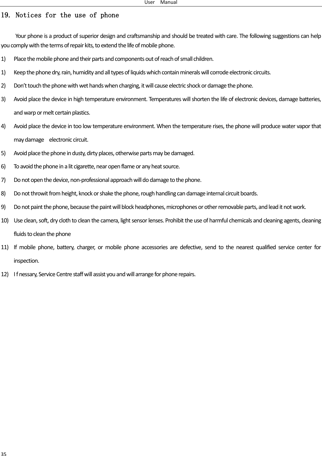 User    Manual 35 19. Notices for the use of phone Your phone is a product of superior design and craftsmanship and should be treated with care. The following suggestions can help you comply with the terms of repair kits, to extend the life of mobile phone. 1) Place the mobile phone and their parts and components out of reach of small children. 1) Keep the phone dry, rain, humidity and all types of liquids which contain minerals will corrode electronic circuits. 2) Don’t touch the phone with wet hands when charging, it will cause electric shock or damage the phone. 3) Avoid place the device in high temperature environment. Temperatures will shorten the life of electronic devices, damage batteries, and warp or melt certain plastics. 4) Avoid place the device in too low temperature environment. When the temperature rises, the phone will produce water vapor that may damage    electronic circuit. 5) Avoid place the phone in dusty, dirty places, otherwise parts may be damaged. 6) To avoid the phone in a lit cigarette, near open flame or any heat source. 7) Do not open the device, non-professional approach will do damage to the phone. 8) Do not throwit from height, knock or shake the phone, rough handling can damage internal circuit boards. 9) Do not paint the phone, because the paint will block headphones, microphones or other removable parts, and lead it not work. 10) Use clean, soft, dry cloth to clean the camera, light sensor lenses. Prohibit the use of harmful chemicals and cleaning agents, cleaning fluids to clean the phone 11) If  mobile  phone,  battery,  charger,  or  mobile  phone  accessories  are  defective,  send  to  the  nearest  qualified  service  center  for inspection. 12) I f nessary, Service Centre staff will assist you and will arrange for phone repairs. 