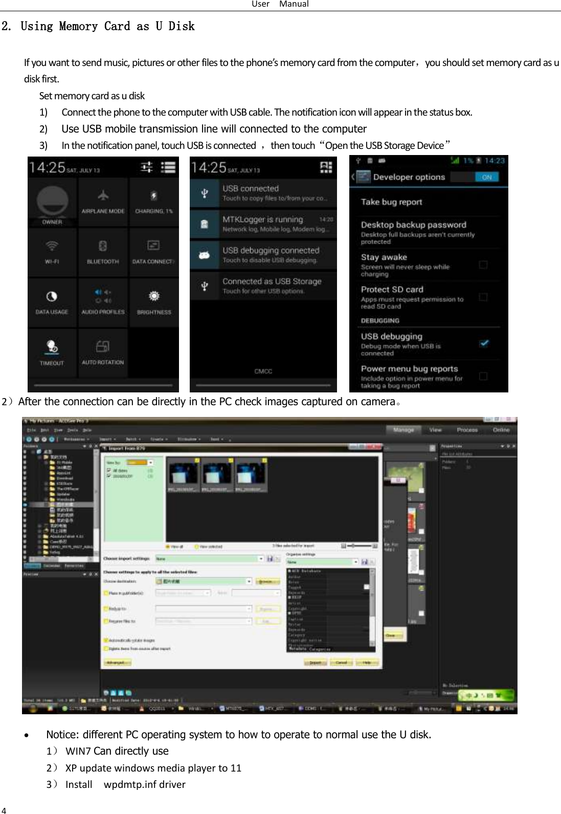 User    Manual 4 2. Using Memory Card as U Disk If you want to send music, pictures or other files to the phone’s memory card from the computer，you should set memory card as u disk first. Set memory card as u disk 1) Connect the phone to the computer with USB cable. The notification icon will appear in the status box.       2) Use USB mobile transmission line will connected to the computer   3) In the notification panel, touch USB is connected  ，then touch“Open the USB Storage Device”                                                                                        2）After the connection can be directly in the PC check images captured on camera。                     Notice: different PC operating system to how to operate to normal use the U disk. 1） WIN7 Can directly use 2） XP update windows media player to 11 3） Install    wpdmtp.inf driver 