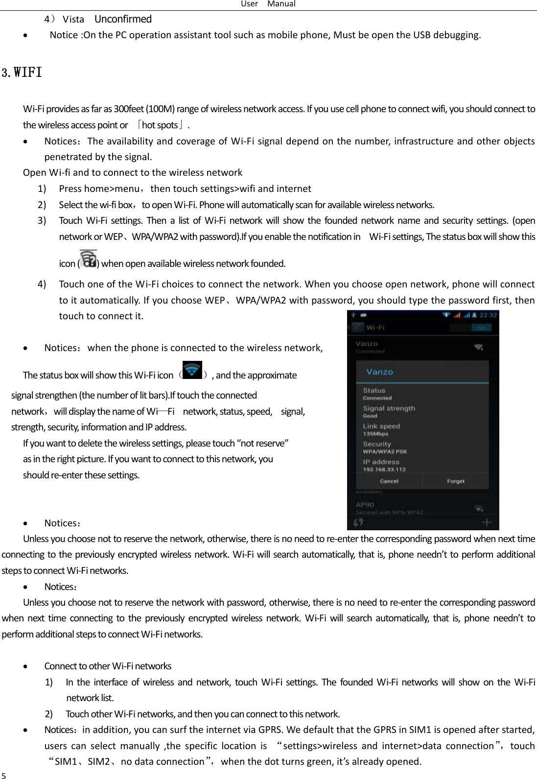 User    Manual 5 4） Vista    Unconfirmed    Notice :On the PC operation assistant tool such as mobile phone, Must be open the USB debugging. 3.WIFI Wi-Fi provides as far as 300feet (100M) range of wireless network access. If you use cell phone to connect wifi, you should connect to the wireless access point or  「hot spots」.  Notices：The availability and coverage of Wi-Fi signal depend on the number, infrastructure and other objects penetrated by the signal. Open Wi-fi and to connect to the wireless network 1) Press home&gt;menu，then touch settings&gt;wifi and internet 2) Select the wi-fi box，to open Wi-Fi. Phone will automatically scan for available wireless networks. 3) Touch  Wi-Fi  settings.  Then  a  list  of  Wi-Fi  network  will  show  the  founded network  name and  security  settings.  (open network or WEP、WPA/WPA2 with password).If you enable the notification in    Wi-Fi settings, The status box will show this icon ( ) when open available wireless network founded. 4) Touch one of the Wi-Fi choices to connect the network. When you choose open network, phone will connect to it automatically. If you choose WEP、WPA/WPA2 with password, you should type the password first, then touch to connect it.   Notices：when the phone is connected to the wireless network, The status box will show this Wi-Fi icon（ ）, and the approximate   signal strengthen (the number of lit bars).If touch the connected   network，will display the name of Wi—Fi    network, status, speed,    signal,   strength, security, information and IP address. If you want to delete the wireless settings, please touch “not reserve” as in the right picture. If you want to connect to this network, you should re-enter these settings.    Notices： Unless you choose not to reserve the network, otherwise, there is no need to re-enter the corresponding password when next time connecting to the previously encrypted wireless network. Wi-Fi will search automatically, that is, phone needn’t to perform additional steps to connect Wi-Fi networks.    Notices： Unless you choose not to reserve the network with password, otherwise, there is no need to re-enter the corresponding password when next  time connecting  to the previously encrypted wireless  network.  Wi-Fi will  search  automatically,  that  is,  phone  needn’t  to perform additional steps to connect Wi-Fi networks.     Connect to other Wi-Fi networks 1) In the  interface  of  wireless and network,  touch  Wi-Fi settings. The  founded  Wi-Fi  networks will  show on the  Wi-Fi network list. 2) Touch other Wi-Fi networks, and then you can connect to this network.  Notices：in addition, you can surf the internet via GPRS. We default that the GPRS in SIM1 is opened after started, users  can  select  manually  ,the  specific  location  is  “settings&gt;wireless  and  internet&gt;data  connection”， touch “SIM1、SIM2、no data connection”， when the dot turns green, it’s already opened.