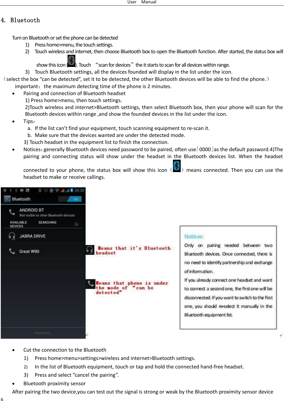 User    Manual 6 4. Bluetooth Turn on Bluetooth or set the phone can be detected 1) Press home&gt;menu, the touch settings. 2) Touch wireless and internet, then choose Bluetooth box to open the Bluetooth function. After started, the status box will show this icon ( ). Touch  “scan for devices”the it starts to scan for all devices within range. 3) Touch Bluetooth settings, all the devices founded will display in the list under the icon. （select the box “can be detected”, set it to be detected, the other Bluetooth devices will be able to find the phone.） important：the maximum detecting time of the phone is 2 minutes.  Pairing and connection of Bluetooth headset 1) Press home&gt;menu, then touch settings. 2)Touch wireless and internet&gt;Bluetooth settings, then select Bluetooth box, then your phone will scan for the Bluetooth devices within range ,and show the founded devices in the list under the icon.  Tips： a. If the list can’t find your equipment, touch scanning equipment to re-scan it. b. Make sure that the devices wanted are under the detected mode. 3) Touch headset in the equipment list to finish the connection.  Notices：generally Bluetooth devices need password to be paired, often use「0000」as the default password.4)The pairing  and  connecting  status  will  show  under  the  headset  in  the  Bluetooth  devices  list.  When  the  headset connected  to your phone,  the  status  box  will  show this  icon（ ）means connected.  Then  you  can  use  the headset to make or receive callings.   Cut the connection to the Bluetooth 1) Press home&gt;menu&gt;settings&gt;wireless and internet&gt;Bluetooth settings. 2) In the list of Bluetooth equipment, touch or tap and hold the connected hand-free headset. 3) Press and select “cancel the pairing”.  Bluetooth proximity sensor  After pairing the two device,you can test out the signal is strong or weak by the Bluetooth proximity sensor device                                        