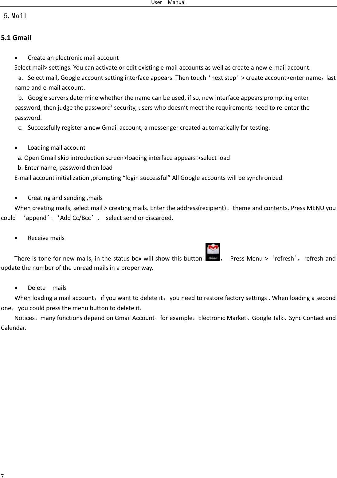 User    Manual 7  5.Mail 5.1 Gmail   Create an electronic mail account Select mail&gt; settings. You can activate or edit existing e-mail accounts as well as create a new e-mail account. a. Select mail, Google account setting interface appears. Then touch‘next step’&gt; create account&gt;enter name，last name and e-mail account. b. Google servers determine whether the name can be used, if so, new interface appears prompting enter password, then judge the password’ security, users who doesn’t meet the requirements need to re-enter the password.   c. Successfully register a new Gmail account, a messenger created automatically for testing.     Loading mail account a. Open Gmail skip introduction screen&gt;loading interface appears &gt;select load b. Enter name, password then load E-mail account initialization ,prompting “login successful” All Google accounts will be synchronized.     Creating and sending ,mails When creating mails, select mail &gt; creating mails. Enter the address(recipient)、theme and contents. Press MENU you could  ‘append’、‘ Add Cc/Bcc’,    select send or discarded.   Receive mails There is tone for new mails, in the status box will show this button ，  Press Menu &gt;‘refresh’， refresh and update the number of the unread mails in a proper way.     Delete    mails When loading a mail account，if you want to delete it，you need to restore factory settings . When loading a second one，you could press the menu button to delete it. Notices：many functions depend on Gmail Account，for example：Electronic Market、Google Talk、Sync Contact and Calendar.               