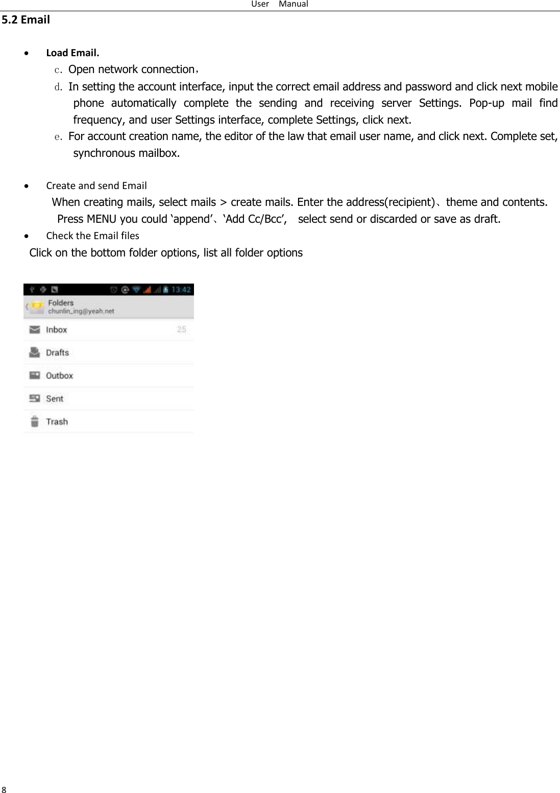 User    Manual 8 5.2 Email   Load Email. c. Open network connection， d. In setting the account interface, input the correct email address and password and click next mobile phone  automatically  complete  the  sending  and  receiving  server  Settings.  Pop-up  mail  find frequency, and user Settings interface, complete Settings, click next. e. For account creation name, the editor of the law that email user name, and click next. Complete set, synchronous mailbox.   Create and send Email When creating mails, select mails &gt; create mails. Enter the address(recipient)、theme and contents. Press MENU you could „append‟、„Add Cc/Bcc‟,    select send or discarded or save as draft.  Check the Email files           Click on the bottom folder options, list all folder options              