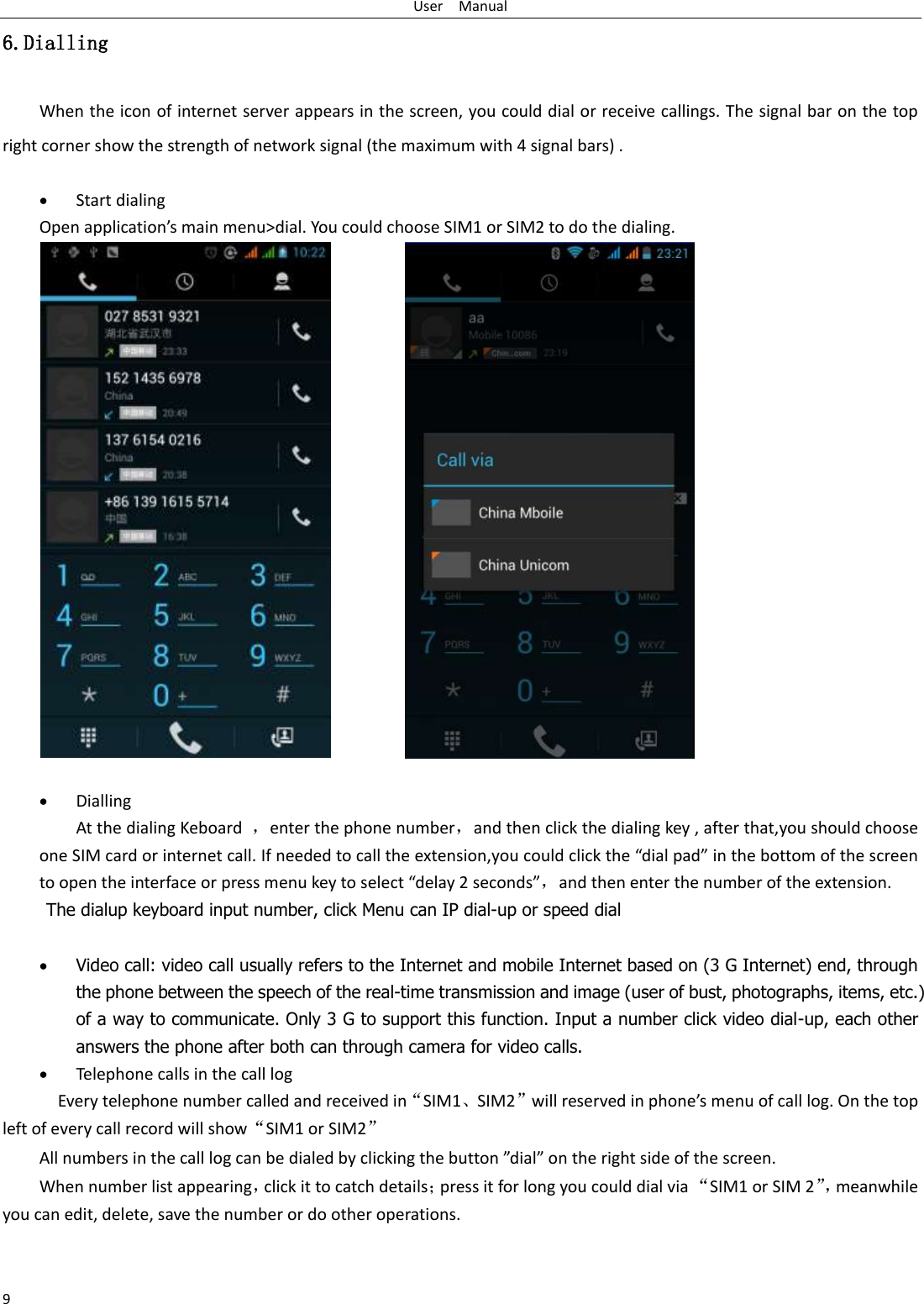 User    Manual 9 6.Dialling When the icon of internet server appears in the screen, you could dial or receive callings. The signal bar on the top right corner show the strength of network signal (the maximum with 4 signal bars) .   Start dialing   Open application’s main menu&gt;dial. You could choose SIM1 or SIM2 to do the dialing.                              Dialling At the dialing Keboard  ，enter the phone number，and then click the dialing key , after that,you should choose one SIM card or internet call. If needed to call the extension,you could click the “dial pad” in the bottom of the screen to open the interface or press menu key to select “delay 2 seconds”，and then enter the number of the extension. The dialup keyboard input number, click Menu can IP dial-up or speed dial   Video call: video call usually refers to the Internet and mobile Internet based on (3 G Internet) end, through the phone between the speech of the real-time transmission and image (user of bust, photographs, items, etc.) of a way to communicate. Only 3 G to support this function. Input a number click video dial-up, each other answers the phone after both can through camera for video calls.  Telephone calls in the call log   Every telephone number called and received in“SIM1、SIM2”will reserved in phone’s menu of call log. On the top left of every call record will show“SIM1 or SIM2” All numbers in the call log can be dialed by clicking the button ”dial” on the right side of the screen. When number list appearing，click it to catch details；press it for long you could dial via “SIM1 or SIM 2”， meanwhile you can edit, delete, save the number or do other operations.   