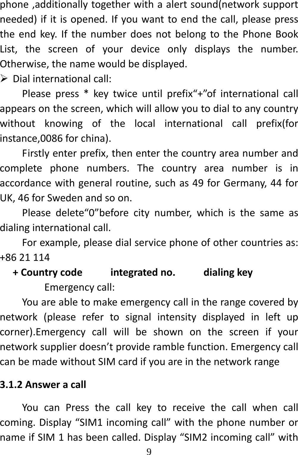   9phone,additionallytogetherwithaalertsound(networksupportneeded)ifitisopened.Ifyouwanttoendthecall,pleasepresstheendkey.IfthenumberdoesnotbelongtothePhoneBookList,thescreenofyourdeviceonlydisplaysthenumber.Otherwise,thenamewouldbedisplayed. Dialinternationalcall:Pleasepress*keytwiceuntilprefix“+”ofinternationalcallappearsonthescreen,whichwillallowyoutodialtoanycountrywithoutknowingofthelocalinternationalcallprefix(forinstance,0086forchina).Firstlyenterprefix,thenenterthecountryareanumberandcompletephonenumbers.Thecountryareanumberisinaccordancewithgeneralroutine,suchas49forGermany,44forUK,46forSwedenandsoon.Pleasedelete“0”beforecitynumber,whichisthesameasdialinginternationalcall.Forexample,pleasedialservicephoneofothercountriesas:+8621114+Countrycodeintegratedno.dialingkeyEmergencycall:Youareabletomakeemergencycallintherangecoveredbynetwork(pleaserefertosignalintensitydisplayedinleftupcorner).Emergencycallwillbeshownonthescreenifyournetworksupplierdoesn’tprovideramblefunction.EmergencycallcanbemadewithoutSIMcardifyouareinthenetworkrange3.1.2AnsweracallYoucanPressthecallkeytoreceivethecallwhencallcoming.Display“SIM1incomingcall”withthephonenumberornameifSIM1hasbeencalled.Display“SIM2incomingcall”with