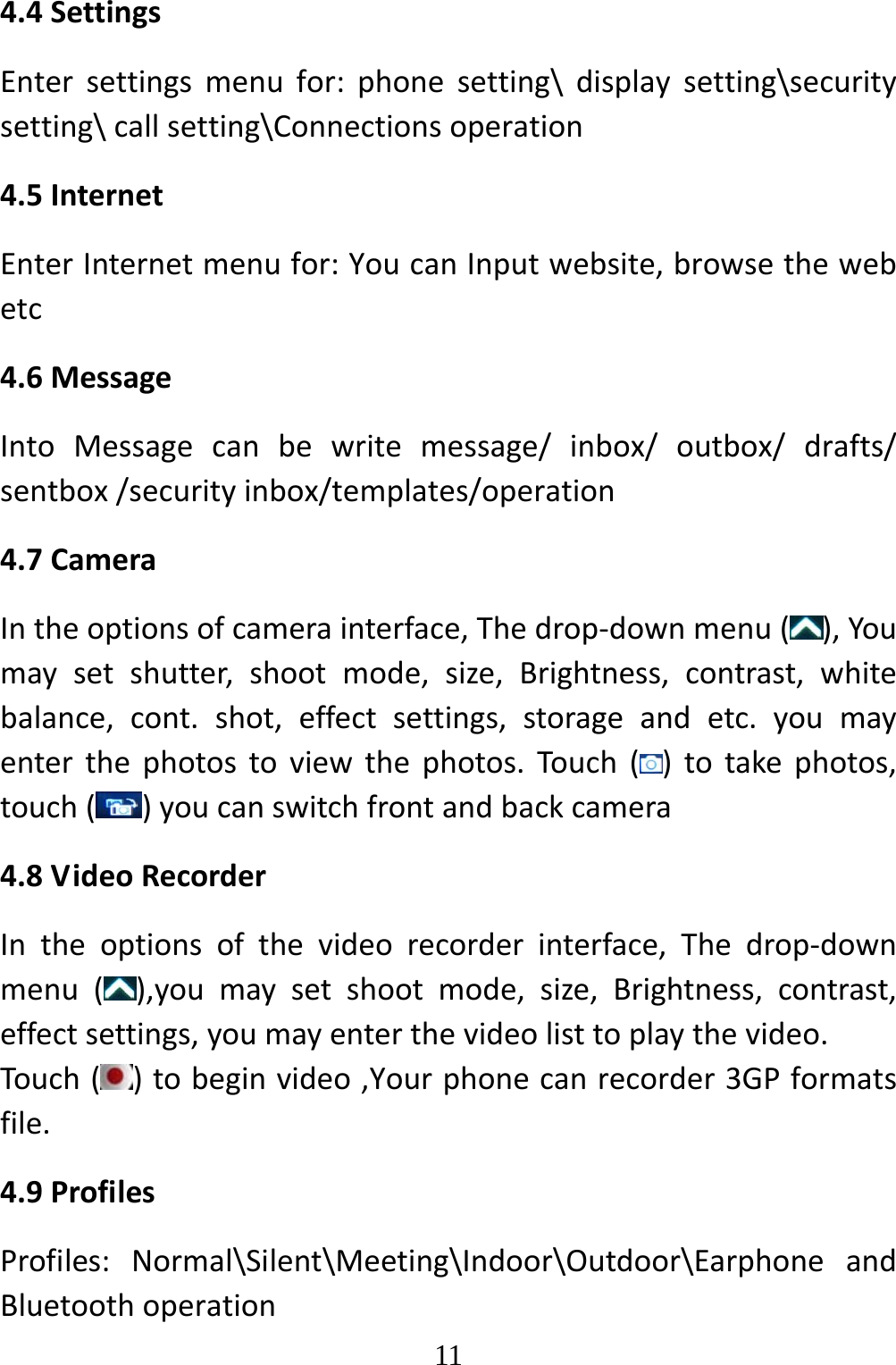   114.4SettingsEntersettingsmenufor:phonesetting\displaysetting\securitysetting\callsetting\Connectionsoperation4.5InternetEnterInternetmenufor:YoucanInputwebsite,browsethewebetc4.6MessageIntoMessagecanbewritemessage/inbox/outbox/drafts/sentbox/securityinbox/templates/operation4.7CameraIntheoptionsofcamerainterface,Thedrop‐downmenu(),Youmaysetshutter,shootmode,size,Brightness,contrast,whitebalance,cont.shot,effectsettings,storageandetc.youmayenterthephotostoviewthephotos.Touch()totakephotos,touch( )youcanswitchfrontandbackcamera4.8VideoRecorderIntheoptionsofthevideorecorderinterface,Thedrop‐downmenu(),youmaysetshootmode,size,Brightness,contrast,effectsettings,youmayenterthevideolisttoplaythevideo.Touch()tobeginvideo,Yourphonecanrecorder3GPformatsfile.4.9ProfilesProfiles:Normal\Silent\Meeting\Indoor\Outdoor\EarphoneandBluetoothoperation