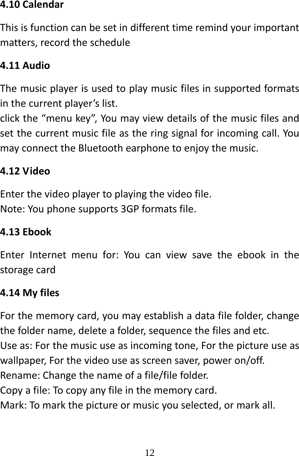   124.10CalendarThisisfunctioncanbesetindifferenttimeremindyourimportantmatters,recordtheschedule4.11AudioThemusicplayerisusedtoplaymusicfilesinsupportedformatsinthecurrentplayer’slist.clickthe“menukey”,Youmayviewdetailsofthemusicfilesandsetthecurrentmusicfileastheringsignalforincomingcall.YoumayconnecttheBluetoothearphonetoenjoythemusic.4.12VideoEnterthevideoplayertoplayingthevideofile.Note:Youphonesupports3GPformatsfile.4.13EbookEnterInternetmenufor:Youcanviewsavetheebookinthestoragecard4.14MyfilesForthememorycard,youmayestablishadatafilefolder,changethefoldername,deleteafolder,sequencethefilesandetc.Useas:Forthemusicuseasincomingtone,Forthepictureuseaswallpaper,Forthevideouseasscreensaver,poweron/off.Rename:Changethenameofafile/filefolder.Copyafile:Tocopyanyfileinthememorycard.Mark:Tomarkthepictureormusicyouselected,ormarkall.